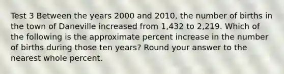 Test 3 Between the years 2000 and 2010, the number of births in the town of Daneville increased from 1,432 to 2,219. Which of the following is the approximate percent increase in the number of births during those ten years? Round your answer to the nearest whole percent.