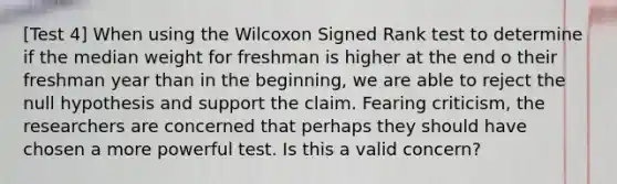 [Test 4] When using the Wilcoxon Signed Rank test to determine if the median weight for freshman is higher at the end o their freshman year than in the beginning, we are able to reject the null hypothesis and support the claim. Fearing criticism, the researchers are concerned that perhaps they should have chosen a more powerful test. Is this a valid concern?