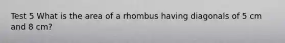 Test 5 What is the area of a rhombus having diagonals of 5 cm and 8 cm?