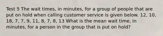 Test 5 The wait times, in minutes, for a group of people that are put on hold when calling customer service is given below. 12, 10, 18, 7, 7, 9, 11, 8, 7, 8, 13 What is the mean wait time, in minutes, for a person in the group that is put on hold?