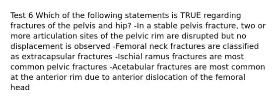 Test 6 Which of the following statements is TRUE regarding fractures of the pelvis and hip? -In a stable pelvis fracture, two or more articulation sites of the pelvic rim are disrupted but no displacement is observed -Femoral neck fractures are classified as extracapsular fractures -Ischial ramus fractures are most common pelvic fractures -Acetabular fractures are most common at the anterior rim due to anterior dislocation of the femoral head