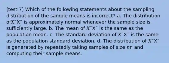 (test 7) Which of the following statements about the sampling distribution of the sample means is incorrect? a. The distribution of𝑋¯X¯ is approximately normal whenever the sample size is sufficiently large. b. The mean of 𝑋¯X¯ is the same as the population mean. c. The standard deviation of 𝑋¯X¯ is the same as the population standard deviation. d. The distribution of 𝑋¯X¯ is generated by repeatedly taking samples of size 𝑛n and computing their sample means.