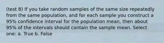 (test 8) If you take random samples of the same size repeatedly from the same population, and for each sample you construct a 95% confidence interval for the population mean, then about 95% of the intervals should contain the sample mean. Select one: a. True b. False