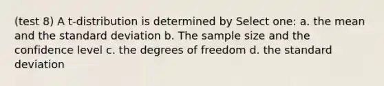 (test 8) A t-distribution is determined by Select one: a. the mean and the standard deviation b. The sample size and the confidence level c. the degrees of freedom d. the standard deviation