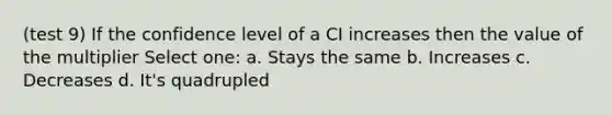 (test 9) If the confidence level of a CI increases then the value of the multiplier Select one: a. Stays the same b. Increases c. Decreases d. It's quadrupled