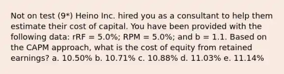 Not on test (9*) Heino Inc. hired you as a consultant to help them estimate their cost of capital. You have been provided with the following data: rRF = 5.0%; RPM = 5.0%; and b = 1.1. Based on the CAPM approach, what is the cost of equity from retained earnings? a. 10.50% b. 10.71% c. 10.88% d. 11.03% e. 11.14%