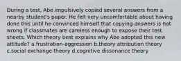 During a test, Abe impulsively copied several answers from a nearby student's paper. He felt very uncomfortable about having done this until he convinced himself that copying answers is not wrong if classmates are careless enough to expose their test sheets. Which theory best explains why Abe adopted this new attitude? a.frustration-aggression b.theory attribution theory c.social exchange theory d.cognitive dissonance theory