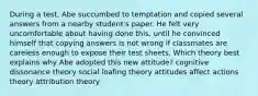 During a test, Abe succumbed to temptation and copied several answers from a nearby student's paper. He felt very uncomfortable about having done this, until he convinced himself that copying answers is not wrong if classmates are careless enough to expose their test sheets. Which theory best explains why Abe adopted this new attitude? cognitive dissonance theory social loafing theory attitudes affect actions theory attribution theory