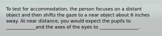 To test for accommodation, the person focuses on a distant object and then shifts the gaze to a near object about 6 inches away. At near distance, you would expect the pupils to _____________and the axes of the eyes to _________________.