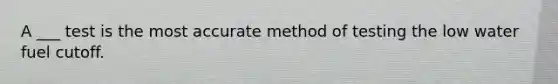 A ___ test is the most accurate method of testing the low water fuel cutoff.