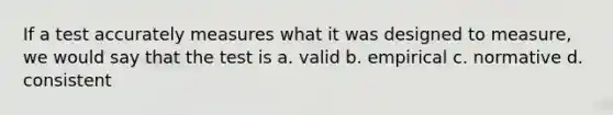 If a test accurately measures what it was designed to measure, we would say that the test is a. valid b. empirical c. normative d. consistent