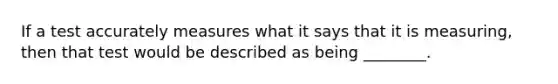 If a test accurately measures what it says that it is measuring, then that test would be described as being ________.