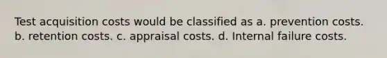 Test acquisition costs would be classified as a. prevention costs. b. retention costs. c. appraisal costs. d. Internal failure costs.