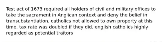 Test act of 1673 required all holders of civil and military offices to take the sacrament in Anglican context and deny the belief in transubstantiation. catholics not allowed to own property at this time. tax rate was doubled if they did. english catholics highly regarded as potential traitors