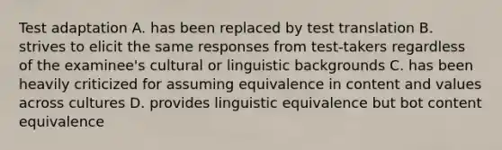 Test adaptation A. has been replaced by test translation B. strives to elicit the same responses from test-takers regardless of the examinee's cultural or linguistic backgrounds C. has been heavily criticized for assuming equivalence in content and values across cultures D. provides linguistic equivalence but bot content equivalence