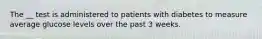 The __ test is administered to patients with diabetes to measure average glucose levels over the past 3 weeks.​