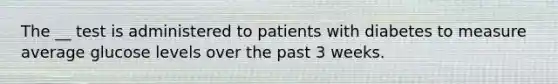 The __ test is administered to patients with diabetes to measure average glucose levels over the past 3 weeks.​