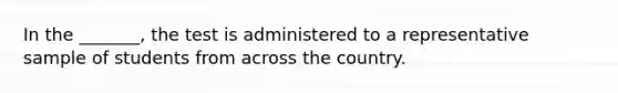 In the _______, the test is administered to a representative sample of students from across the country.
