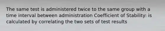 The same test is administered twice to the same group with a time interval between administration Coefficient of Stability: is calculated by correlating the two sets of test results