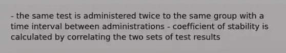 - the same test is administered twice to the same group with a time interval between administrations - coefficient of stability is calculated by correlating the two sets of test results