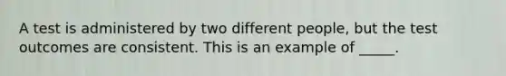 A test is administered by two different people, but the test outcomes are consistent. This is an example of _____.