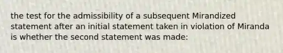 the test for the admissibility of a subsequent Mirandized statement after an initial statement taken in violation of Miranda is whether the second statement was made: