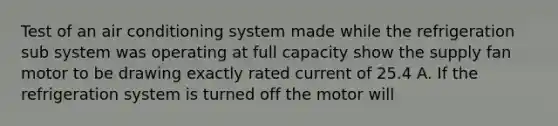 Test of an air conditioning system made while the refrigeration sub system was operating at full capacity show the supply fan motor to be drawing exactly rated current of 25.4 A. If the refrigeration system is turned off the motor will