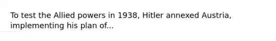 To test the Allied powers in 1938, Hitler annexed Austria, implementing his plan of...