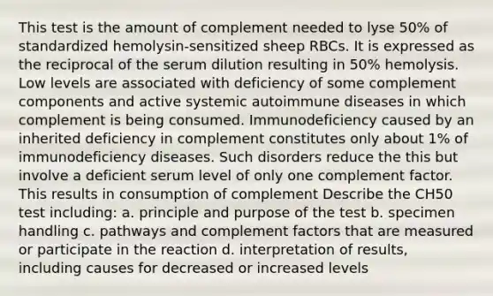 This test is the amount of complement needed to lyse 50% of standardized hemolysin-sensitized sheep RBCs. It is expressed as the reciprocal of the serum dilution resulting in 50% hemolysis. Low levels are associated with deficiency of some complement components and active systemic autoimmune diseases in which complement is being consumed. Immunodeficiency caused by an inherited deficiency in complement constitutes only about 1% of immunodeficiency diseases. Such disorders reduce the this but involve a deficient serum level of only one complement factor. This results in consumption of complement Describe the CH50 test including: a. principle and purpose of the test b. specimen handling c. pathways and complement factors that are measured or participate in the reaction d. interpretation of results, including causes for decreased or increased levels