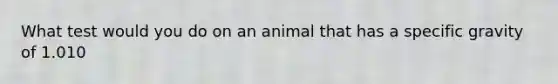 What test would you do on an animal that has a specific gravity of 1.010