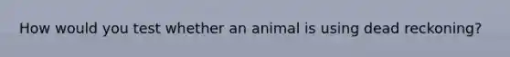 How would you test whether an animal is using dead reckoning?