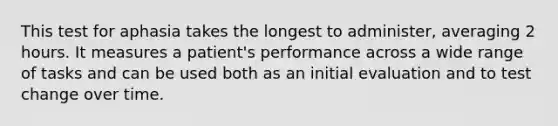 This test for aphasia takes the longest to administer, averaging 2 hours. It measures a patient's performance across a wide range of tasks and can be used both as an initial evaluation and to test change over time.