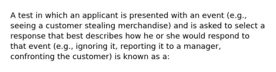 A test in which an applicant is presented with an event (e.g., seeing a customer stealing merchandise) and is asked to select a response that best describes how he or she would respond to that event (e.g., ignoring it, reporting it to a manager, confronting the customer) is known as a: