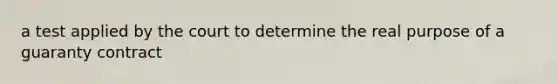 a test applied by the court to determine the real purpose of a guaranty contract