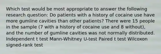 Which test would be most appropriate to answer the following research question: Do patients with a history of cocaine use have more gumline cavities than other patients? There were 15 people in the sample (7 with a history of cocaine use and 8 without), and the number of gumline cavities was not normally distributed. Independent t test Mann-Whitney U-test Paired t test Wilcoxon signed-rank test