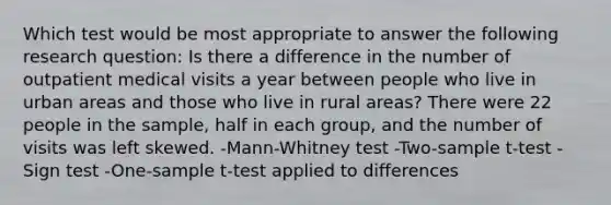 Which test would be most appropriate to answer the following research question: Is there a difference in the number of outpatient medical visits a year between people who live in urban areas and those who live in rural areas? There were 22 people in the sample, half in each group, and the number of visits was left skewed. -Mann-Whitney test -Two-sample t-test -Sign test -<a href='https://www.questionai.com/knowledge/kEl9MFIQr9-one-sample-t-test' class='anchor-knowledge'>one-sample t-test</a> applied to differences