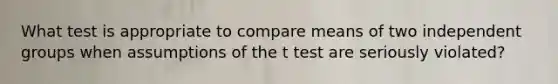 What test is appropriate to compare means of two independent groups when assumptions of the t test are seriously violated?