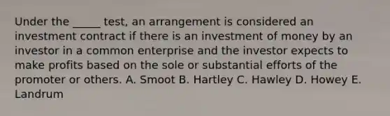 Under the​ _____ test, an arrangement is considered an investment contract if there is an investment of money by an investor in a common enterprise and the investor expects to make profits based on the sole or substantial efforts of the promoter or others. A. Smoot B. Hartley C. Hawley D. Howey E. Landrum