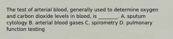 The test of arterial​ blood, generally used to determine oxygen and carbon dioxide levels in​ blood, is​ ________. A. sputum cytology B. arterial blood gases C. spirometry D. pulmonary function testing