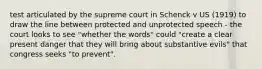 test articulated by the supreme court in Schenck v US (1919) to draw the line between protected and unprotected speech - the court looks to see "whether the words" could "create a clear present danger that they will bring about substantive evils" that congress seeks "to prevent".