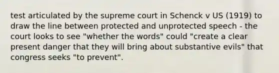 test articulated by the supreme court in Schenck v US (1919) to draw the line between protected and unprotected speech - the court looks to see "whether the words" could "create a clear present danger that they will bring about substantive evils" that congress seeks "to prevent".