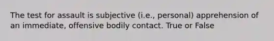 The test for assault is subjective (i.e., personal) apprehension of an immediate, offensive bodily contact. True or False