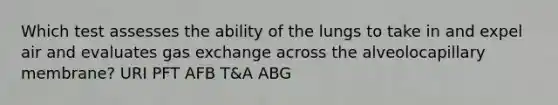 Which test assesses the ability of the lungs to take in and expel air and evaluates gas exchange across the alveolocapillary membrane? URI PFT AFB T&A ABG