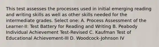 This test assesses the processes used in initial emerging reading and writing skills as well as other skills needed for the intermediate grades. Select one: A. Process Assessment of the Learner-II: Test Battery for Reading and Writing B. Peabody Individual Achievement Test-Revised C. Kaufman Test of Educational Achievement-III D. Woodcock-Johnson IV