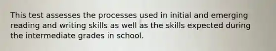 This test assesses the processes used in initial and emerging reading and writing skills as well as the skills expected during the intermediate grades in school.