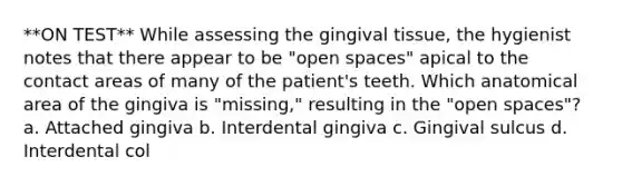 **ON TEST** While assessing the gingival tissue, the hygienist notes that there appear to be "open spaces" apical to the contact areas of many of the patient's teeth. Which anatomical area of the gingiva is "missing," resulting in the "open spaces"? a. Attached gingiva b. Interdental gingiva c. Gingival sulcus d. Interdental col