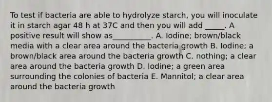 To test if bacteria are able to hydrolyze starch, you will inoculate it in starch agar 48 h at 37C and then you will add _____. A positive result will show as__________. A. Iodine; brown/black media with a clear area around the bacteria growth B. Iodine; a brown/black area around the bacteria growth C. nothing; a clear area around the bacteria growth D. Iodine; a green area surrounding the colonies of bacteria E. Mannitol; a clear area around the bacteria growth