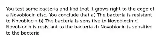 You test some bacteria and find that it grows right to the edge of a Novobiocin disc. You conclude that a) The bacteria is resistant to Novobiocin b) The bacteria is sensitive to Novobiocin c) Novobiocin is resistant to the bacteria d) Novobiocin is sensitive to the bacteria