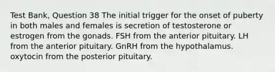 Test Bank, Question 38 The initial trigger for the onset of puberty in both males and females is secretion of testosterone or estrogen from the gonads. FSH from the anterior pituitary. LH from the anterior pituitary. GnRH from the hypothalamus. oxytocin from the posterior pituitary.