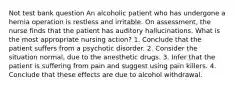 Not test bank question An alcoholic patient who has undergone a hernia operation is restless and irritable. On assessment, the nurse finds that the patient has auditory hallucinations. What is the most appropriate nursing action? 1. Conclude that the patient suffers from a psychotic disorder. 2. Consider the situation normal, due to the anesthetic drugs. 3. Infer that the patient is suffering from pain and suggest using pain killers. 4. Conclude that these effects are due to alcohol withdrawal.